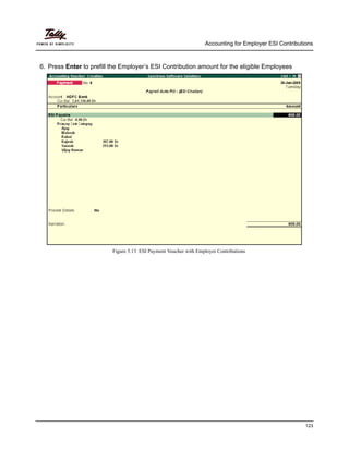 Accounting for Employer ESI Contributions
123
6. Press Enter to prefill the Employer’s ESI Contribution amount for the eligible Employees
Figure 5.13 ESI Payment Voucher with Employer Contributions
 