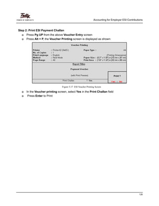 Accounting for Employer ESI Contributions
126
Step 2: Print ESI Payment Challan
Press Pg UP from the above Voucher Entry screen
Press Alt + P, the Voucher Printing screen is displayed as shown:
Figure 5.17 ESI Voucher Printing Screen
In the Voucher printing screen, select Yes in the Print Challan field
Press Enter to Print
 