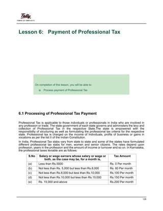 128
Lesson 6: Payment of Professional Tax
Lesson Objectives
6.1 Processing of Professional Tax Payment
Professional Tax is applicable to those individuals or professionals in India who are involved in
any profession or trade. The state government of each state governs and administers the levy and
collection of Professional Tax in the respective State.The state is empowered with the
responsibility of structuring as well as formulating the professional tax criteria for the respective
state. Professional tax is charged on the income of Individuals, profits of business or gains in
vocations as per the list II of the Indian Constitution.
In India, Professional Tax slabs vary from state to state and some of the states have formulated
different professional tax slabs for men, women and senior citizens. The rates depend upon
profession, years in the profession and the amount of income or turnover and so on. In Karnataka,
the professional taxes leviable are as follows:
On completion of this lesson, you will be able to:
Process payment of Professional Tax
S.No Salary or wage earners whose salary or wage or
both, as the case may be, for a month is,
Tax Amount
(a) Less than Rs.5000 Rs. 0 Per month
(b) Not less than Rs. 5,000 but less than Rs.8,000 Rs. 60 Per month
(c) Not less than Rs.8,000 but less than Rs.10,000 Rs.100 Per month
(d) Not less than Rs.10,000 but less than Rs.15,000 Rs.150 Per month
(e) Rs. 15,000 and above Rs.200 Per month
 