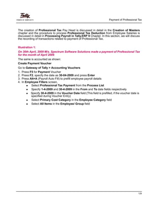 Payment of Professional Tax
129
The creation of Professional Tax Pay Head is discussed in detail in the Creation of Masters
chapter and the procedure to process Professional Tax Deduction from Employee Salaries is
discussed in detail in Processing Payroll in Tally.ERP 9 Chapter. In this section, we will discuss
the recording of transactions related to payment of Professional Tax.
Illustration 1:
On 30th April, 2009 M/s. Spectrum Software Solutions made a payment of Professional Tax
for the month of April 2009.
The same is accounted as shown:
Create Payment Voucher
Go to Gateway of Tally > Accounting Vouchers
1. Press F5 for Payment Voucher
2. Press F2, specify the date as 30-04-2009 and press Enter
3. Press Alt+A (Payroll Auto Fill) to prefill employee payroll details
4. In Employee Filters screen,
Select Professional Tax Payment from the Process List
Specify 1-4-2009 and 30-4-2009 in the From and To date fields respectively
Specify 30-4-2009 in the Voucher Date field (This field is prefilled, if the voucher date is
specified during Voucher Entry)
Select Primary Cost Category in the Employee Category field
Select All Items in the Employee/ Group field
 