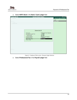 Payment of Professional Tax
130
Select HDFC Bank in the Bank / Cash Ledger field
Figure 6.1 Employee Filters screen - Payment Ledger Selection
Select Professional Tax in the Payroll Ledger field
 