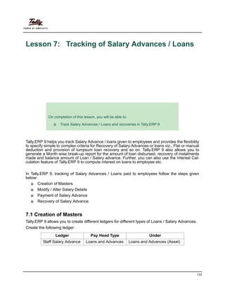 133
Lesson 7: Tracking of Salary Advances / Loans
Lesson Objectives
Tally.ERP 9 helps you track Salary Advance / loans given to employees and provides the flexibility
to specify simple to complex criteria for Recovery of Salary Advances or loans viz., Flat or manual
deduction and provision of lumpsum loan recovery and so on. Tally.ERP 9 also allows you to
generate a Month wise break-up report for the amount of loan disbursed, recovery of instalments
made and balance amount of Loan / Salary advance. Further, you can also use the Interest Cal-
culation feature of Tally.ERP 9 to compute interest on loans to employee etc.
In Tally.ERP 9, tracking of Salary Advances / Loans paid to employees follow the steps given
below:
Creation of Masters
Modify / Alter Salary Details
Payment of Salary Advance
Recovery of Salary Advance
7.1 Creation of Masters
Tally.ERP 9 allows you to create different ledgers for different types of Loans / Salary Advances.
Create the following ledger:
On completion of this lesson, you will be able to:
Track Salary Advances / Loans and recoveries in Tally.ERP 9
Ledger Pay Head Type Under
Staff Salary Advance Loans and Advances Loans and Advances (Asset)
 