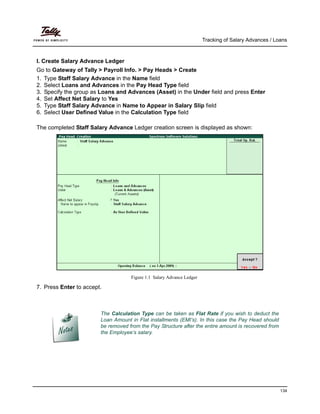 Tracking of Salary Advances / Loans
134
I. Create Salary Advance Ledger
Go to Gateway of Tally > Payroll Info. > Pay Heads > Create
1. Type Staff Salary Advance in the Name field
2. Select Loans and Advances in the Pay Head Type field
3. Specify the group as Loans and Advances (Asset) in the Under field and press Enter
4. Set Affect Net Salary to Yes
5. Type Staff Salary Advance in Name to Appear in Salary Slip field
6. Select User Defined Value in the Calculation Type field
The completed Staff Salary Advance Ledger creation screen is displayed as shown:
Figure 1.1 Salary Advance Ledger
7. Press Enter to accept.
The Calculation Type can be taken as Flat Rate if you wish to deduct the
Loan Amount in Flat installments (EMI’s). In this case the Pay Head should
be removed from the Pay Structure after the entire amount is recovered from
the Employee’s salary.
 