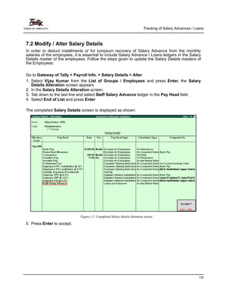 Tracking of Salary Advances / Loans
135
7.2 Modify / Alter Salary Details
In order to deduct installments or for lumpsum recovery of Salary Advance from the monthly
salaries of the employees, it is essential to include Salary Advance / Loans ledgers in the Salary
Details master of the employees. Follow the steps given to update the Salary Details masters of
the Employees:
Go to Gateway of Tally > Payroll Info. > Salary Details > Alter
1. Select Vijay Kumar from the List of Groups / Employees and press Enter, the Salary
Details Alteration screen appears
2. In the Salary Details Alteration screen,
3. Tab down to the last line and select Staff Salary Advance ledger in the Pay Head field
4. Select End of List and press Enter
The completed Salary Details screen is displayed as shown:
Figure 1.2 Completed Salary details alteration screen
5. Press Enter to accept.
 