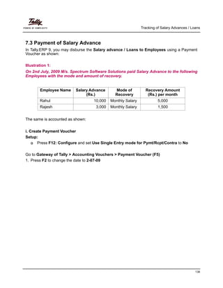 Tracking of Salary Advances / Loans
136
7.3 Payment of Salary Advance
In Tally.ERP 9, you may disburse the Salary advance / Loans to Employees using a Payment
Voucher as shown:
Illustration 1:
On 2nd July, 2009 M/s. Spectrum Software Solutions paid Salary Advance to the following
Employees with the mode and amount of recovery.
The same is accounted as shown:
i. Create Payment Voucher
Setup:
Press F12: Configure and set Use Single Entry mode for Pymt/Rcpt/Contra to No
Go to Gateway of Tally > Accounting Vouchers > Payment Voucher (F5)
1. Press F2 to change the date to 2-07-09
Employee Name Salary Advance
(Rs.)
Mode of
Recovery
Recovery Amount
(Rs.) per month
Rahul 10,000 Monthly Salary 5,000
Rajesh 3,000 Monthly Salary 1,500
 