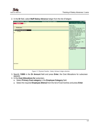 Tracking of Salary Advances / Loans
137
2. In the Dr field, select Staff Salary Advance ledger from the list of ledgers
Figure 1.3 Payment Voucher - Salary Advance Ledger selection
3. Specify 13000 in the Dr Amount field and press Enter, the Cost Allocations for subscreen
appears
4. In the Cost Allocations for subscreen,
Select Primary Cost category in the Employee Category field
Select the required Employee (Rahul) from the list of Cost Centres and press Enter
 