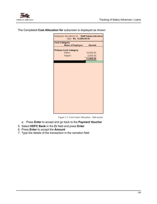 Tracking of Salary Advances / Loans
139
The Completed Cost Allocation for subscreen is displayed as shown:
Figure 1.5 Cost Centre Allocation – Sub-screen
Press Enter to accept and go back to the Payment Voucher
5. Select HDFC Bank in the Cr field and press Enter
6. Press Enter to accept the Amount
7. Type the details of the transaction in the narration field
 