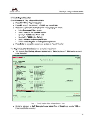 Tracking of Salary Advances / Loans
141
ii. Create Payroll Voucher
Go to Gateway of Tally > Payroll Vouchers
Press Ctrl+F4 for Payroll Voucher
Press F2, specify the date as 31-7-2009 and press Enter
Press Alt+A (Payroll Auto Fill) to prefill employee payroll details
In the Employee Filters screen,
Select Salary in the Process for field
Specify 1-7-2009 in the From field
Specify 31-7-2009 in the To field
Select All Items as Employee/Group
Select Salary Payable in the Payroll Ledger field
Press Enter to accept the screen and go back to Payroll Voucher
The Payroll Voucher Creation screen is displayed as shown:
Tab down to Staff Salary Advance ledger field of Rahul and specify 5000 as the amount
to be deducted
Figure 1.7 Payroll Voucher - Salary Advance Recovery Entry
Similarly, tab down to Staff Salary Advance ledger field of Rajesh and specify 1500 as
the amount to be deducted
 