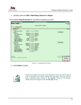 Tracking of Salary Advances / Loans
142
Similarly, enter the 1500 in Staff Salary Advance for Rajesh
The completed Payroll Voucher for July 2009 is displayed as shown:
Figure 1.8 Completed Payroll Voucher
Press Enter to accept.
If there are multiple Loans given to the Employees and if you wish to keep a
track of recovered loan amount against the Loan given, then you need to
pass a separate payroll voucher in ‘As Voucher’ format, as the bill-wise
details screen won’t appear in the ‘As Pay Slip’ format.
 