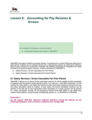 143
Lesson 8: Accounting for Pay Revision &
Arrears
Lesson Objectives
Tally.ERP 9 provides a facility to process Arrears / Increments for a current Period as well as for a
prior period. It allows you to compute Arrears for a retrospective period, by defining the effective
date of such revisions or increments. Consider the following scenarios to understand the steps
involved in processing Salary revisions / Arrears calculation in Tally.ERP 9.
Salary Revision / Arrear Calculation for Prior Period
Salary Revision / Arrear Calculation for Current Period
8.1 Salary Revision / Arrear Calculation for Prior Period
Tally.ERP 9 allows you to record Arrear calculation voucher for all the eligible months separately
or together with the current month payroll voucher. For instance, in the below Illustration, for the
months from May 2009 to July 2009, the Payroll vouchers have been already processed and only
the arrear calculation needs to entered. In such cases, the Arrear calculation vouchers can be
passed on the last day of each applicable month separately or a single voucher can be passed
i.e., arrear calculation voucher for all preceeding months (from May 2009 to July 2009) plus
current month salaries, by defining the complete pay period i.e., 01-05-2009 to 31-08-2009.
Illustration 1:
On 5th August, 2009 M/s. Spectrum Software Solutions revised the Salaries for the
following Employees. Such a revision is effective from 1st May 2009.
On completion of this lesson, you will be able to:
Record Pay Revisions and Arrears in Tally.ERP 9
 