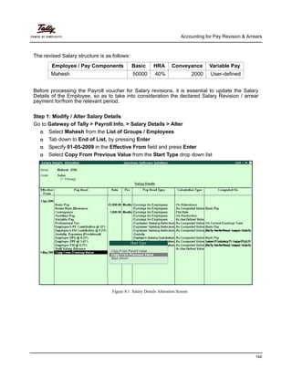Accounting for Pay Revision & Arrears
144
The revised Salary structure is as follows:
Employee / Pay Components Basic HRA Conveyance Variable Pay
Mahesh 50000 40% 2000 User-defined
Before processing the Payroll voucher for Salary revisions, it is essential to update the Salary
Details of the Employee, so as to take into consideration the declared Salary Revision / arrear
payment for/from the relevant period.
Step 1: Modify / Alter Salary Details
Go to Gateway of Tally > Payroll Info. > Salary Details > Alter
Select Mahesh from the List of Groups / Employees
Tab down to End of List, by pressing Enter
Specify 01-05-2009 in the Effective From field and press Enter
Select Copy From Previous Value from the Start Type drop down list
Figure 8.1 Salary Details Alteration Screen
 