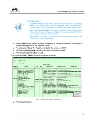 Accounting for Pay Revision & Arrears
145
Press Enter to prefill the pay structure (comprising of Earning & Deduction Pay Heads) of
the preceeding period for the specified period
Press Enter on Basic Pay Pay Head and alter the amount to 50000
Tab down to Conveyance Pay Head and alter the amount to 2000
Press Enter to go to the End of List
The completed Salary Details screen is displayed as shown:
Figure 8.2 Completed Salary revision screen
Press Enter to accept
Start Type Options:
Copy From Parent Value: This option is selected, when the pay structure
details of the Parent group (to which Employee Group, the employee is
grouped under or falls) is required to be prefilled in the Salary details master.
Copy From Previous Value - This option is selected, when the pay structure
details of the Employee for a preceeding period is required to be prefilled for a
future period, in the Salary details master.
Start Afresh: This option is selected, when the pay structure details of the
Employee has to be created newly.
 