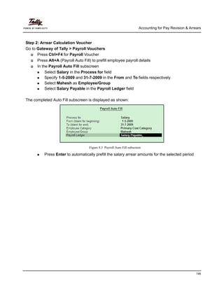 Accounting for Pay Revision & Arrears
146
Step 2: Arrear Calculation Voucher
Go to Gateway of Tally > Payroll Vouchers
Press Ctrl+F4 for Payroll Voucher
Press Alt+A (Payroll Auto Fill) to prefill employee payroll details
In the Payroll Auto Fill subscreen
Select Salary in the Process for field
Specify 1-5-2009 and 31-7-2009 in the From and To fields respectively
Select Mahesh as Employee/Group
Select Salary Payable in the Payroll Ledger field
The completed Auto Fill subscreen is displayed as shown:
Figure 8.3 Payroll Auto Fill subscreen
Press Enter to automatically prefill the salary arrear amounts for the selected period
 
