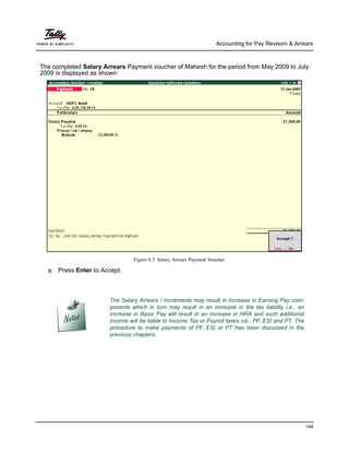 Accounting for Pay Revision & Arrears
148
The completed Salary Arrears Payment voucher of Mahesh for the period from May 2009 to July
2009 is displayed as shown:
Figure 8.5 Salary Arrears Payment Voucher
Press Enter to Accept.
The Salary Arrears / Increments may result in increase in Earning Pay com-
ponents which in turn may result in an increase in the tax liability i.e., an
increase in Basic Pay will result in an increase in HRA and such additional
income will be liable to Income Tax or Payroll taxes viz., PF, ESI and PT. The
procedure to make payments of PF, ESI or PT has been discussed in the
previous chapters.
 