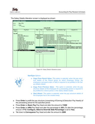 Accounting for Pay Revision & Arrears
150
The Salary Details Alteration screen is displayed as shown:
Figure 8.6 Salary Details Alteration screen
Press Enter to prefill the pay structure (comprising of Earning & Deduction Pay Heads) of
the preceeding period for the specified period
Press Enter on Basic Pay Pay Head and alter the amount to 11000
Press Enter on HRA Pay Head and alter the percentage to 30% (To alter the percentage,
ensure in F12: Configure, Allow to Override Slab Percentage is set to Yes)
Tab down to Conveyance Pay Head and alter the amount to 2000
StartType Options
Copy From Parent Value: This option is selected, when the pay struc-
ture details of the Parent group (to which Employee Group, the
employee is grouped under or falls) is required to be prefilled in the Sal-
ary details master.
Copy From Previous Value - This option is selected, when the pay
structure details of the Employee for a preceeding period is required to
be prefilled for a future period, in the Salary details master.
Start Afresh: This option is selected, when the pay structure details of
the Employee has to be created newly.
 