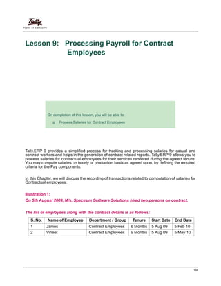 154
Lesson 9: Processing Payroll for Contract
Employees
Lesson Objectives
Tally.ERP 9 provides a simplified process for tracking and processing salaries for casual and
contract workers and helps in the generation of contract related reports. Tally.ERP 9 allows you to
process salaries for contractual employees for their services rendered during the agreed tenure.
You may compute salaries on hourly or production basis as agreed upon, by defining the required
criteria for the Pay components.
In this Chapter, we will discuss the recording of transactions related to computation of salaries for
Contractual employees.
Illustration 1:
On 5th August 2009, M/s. Spectrum Software Solutions hired two persons on contract.
The list of employees along with the contract details is as follows:
S. No. Name of Employee Department / Group Tenure Start Date End Date
1 James Contract Employees 6 Months 5 Aug 09 5 Feb 10
2 Vineet Contract Employees 9 Months 5 Aug 09 5 May 10
On completion of this lesson, you will be able to:
Process Salaries for Contract Employees
 