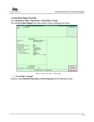 Processing Payroll for Contract Employees
157
i. Create Basic Wages Pay Head
Go to Gateway of Tally > Payroll Info. > Pay Heads > Create
The completed Basic Wages Pay Head creation screen is displayed as shown:
Figure 9.3 Pay Head Creation – Basic Wages
Press Enter to Accept.
Similarly, create Overtime Pay Head with On Production as the Attendance Type.
 