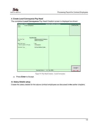 Processing Payroll for Contract Employees
158
ii. Create Local Conveyance Pay Head
The completed Local Conveyance Pay Head Creation screen is displayed as shown:
Figure 9.4 Pay Head Creation – Local Conveyance
Press Enter to Accept.
iii. Salary Details setup
Create the salary details for the above contract employees as discussed in the earlier chapters.
 