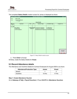 Processing Payroll for Contract Employees
159
The completed Salary Details creation screen for James is displayed as shown.
Figure 9.5 Salary Details creation screen
Press Enter to Accept.
Similarly, create the Salary Details for Vineet.
9.3 Record Attendance details
The Attendance and Overtime Details for Contract Employees for August 2009 is as shown.
Step 1: Create Attendance Voucher
Go to Gateway of Tally > Payroll Vouchers > Press Ctrl+F5 for Attendance Vouchers
Attendance/Production Type James Vineet
Absent 1 2
Overtime 15 Hrs 17 Hrs
 