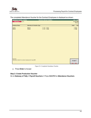 Processing Payroll for Contract Employees
160
The completed Attendance Voucher for the Contract Employees is displayed as shown:
Figure 9.6 Completed Attendance Voucher
Press Enter to Accept
Step 2: Create Production Voucher
Go to Gateway of Tally > Payroll Vouchers > Press Ctrl+F5 for Attendance Vouchers
 