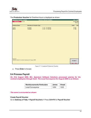 Processing Payroll for Contract Employees
161
The Production Voucher for Overtime hours is displayed as shown:
Figure 9.7 Completed Production Voucher
Press Enter to Accept.
9.4 Process Payroll
On 31st August 2009, M/s. Spectrum Software Solutions processed salaries for the
contract employees through Cash. The Local Conveyance for August 2009 is as follows:
Reimbursements Particulars James Vineet
Local Conveyance 1250 1225
The same is accounted as shown:
Create Payroll Voucher
Go to Gateway of Tally > Payroll Vouchers > Press Ctrl+F4 for Payroll Voucher
 