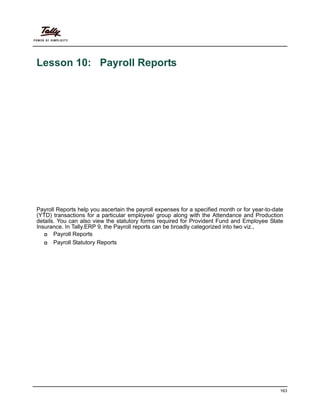 163
Lesson 10: Payroll Reports
Payroll Reports help you ascertain the payroll expenses for a specified month or for year-to-date
(YTD) transactions for a particular employee/ group along with the Attendance and Production
details. You can also view the statutory forms required for Provident Fund and Employee State
Insurance. In Tally.ERP 9, the Payroll reports can be broadly categorized into two viz.,
Payroll Reports
Payroll Statutory Reports
 
