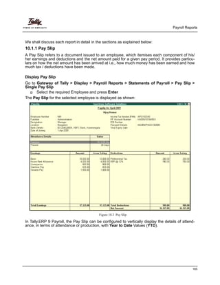 Payroll Reports
165
We shall discuss each report in detail in the sections as explained below:
10.1.1 Pay Slip
A Pay Slip refers to a document issued to an employee, which itemises each component of his/
her earnings and deductions and the net amount paid for a given pay period. It provides particu-
lars on how the net amount has been arrived at i.e., how much money has been earned and how
much tax / deductions have been made.
Display Pay Slip
Go to Gateway of Tally > Display > Payroll Reports > Statements of Payroll > Pay Slip >
Single Pay Slip
Select the required Employee and press Enter
The Pay Slip for the selected employee is displayed as shown:
Figure 10.2 Pay Slip
In Tally.ERP 9 Payroll, the Pay Slip can be configured to vertically display the details of attend-
ance, in terms of attendance or production, with Year to Date Values (YTD).
 