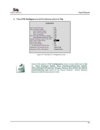 Payroll Reports
166
Press F12: Configure and set the following options to Yes
Figure 10.3 Pay Slip F12: Configuration screen
Some of the options in F12: Configuration screen, are by default set to Yes
viz., Show Employee Details, Show Attendance/Production Details,
Show Attendance/Production Groups, Remove Zero Entries for Attend-
ance/Production also based on the Payroll Features / Payroll Statutory
features enabled during voucher entry.
 