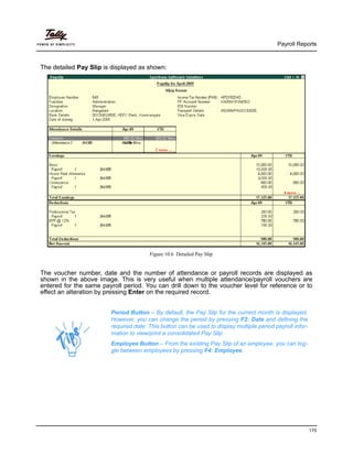 Payroll Reports
170
The detailed Pay Slip is displayed as shown:
Figure 10.6 Detailed Pay Slip
Period Button – By default, the Pay Slip for the current month is displayed.
However, you can change the period by pressing F2: Date and defining the
required date. This button can be used to display multiple period payroll infor-
mation to view/print a consolidated Pay Slip.
Employee Button – From the existing Pay Slip of an employee, you can tog-
gle between employees by pressing F4: Employee.
The voucher number, date and the number of attendance or payroll records are displayed as
shown in the above image. This is very useful when multiple attendance/payroll vouchers are
entered for the same payroll period. You can drill down to the voucher level for reference or to
effect an alteration by pressing Enter on the required record.
 