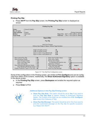Payroll Reports
171
Printing Pay Slip
Press Alt+P from the Pay Slip screen, the Printing Pay Slip screen is displayed as
shown:
Figure 10.7 Pay Slip Print Configuration screen
Some of the configuration in the Printing screen, are similar to F12: Configure and can be config-
ured from either of the screens. Additionally, the Show Authorised Signatory option is available
in the above screen.
In the Printing Pay Slip screen, press Backspace and enable the required option as
required
Press Enter to Print
Additional Options in the Pay Slip Printing screen:
Show Pay Slip Note: This option should be set to Yes if you want to
print the Pay Slip Note to appear instead of Authorised Signatory
details. The content of this Note can be modified from F12: Configura-
tion screen from Gateway of Tally.
Show Pay Slip Message: This option should be set to Yes if you want to
print the customised message on the Pay Slip for specific occasions.
e.g. Happy new Year!!!!
 