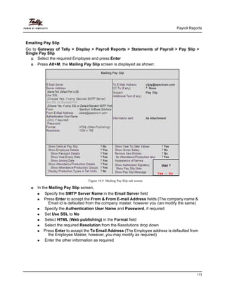 Payroll Reports
173
Emailing Pay Slip
Go to Gateway of Tally > Display > Payroll Reports > Statements of Payroll > Pay Slip >
Single Pay Slip
Select the required Employee and press Enter
Press Alt+M, the Mailing Pay Slip screen is displayed as shown:
Figure 10.9 Mailing Pay Slip sub screen
In the Mailing Pay Slip screen,
Specify the SMTP Server Name in the Email Server field
Press Enter to accept the From & From E-mail Address fields (The company name &
Email id is defaulted from the company master, however you can modify the same)
Specify the Authentication User Name and Password, if required
Set Use SSL to No
Select HTML (Web publishing) in the Format field
Select the required Resolution from the Resolutions drop down
Press Enter to accept the To Email Address (The Employee address is defaulted from
the Employee Master, however, you may modify as required)
Enter the other information as required
 