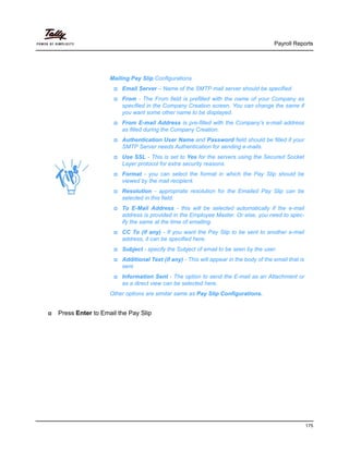 Payroll Reports
175
Press Enter to Email the Pay Slip
Mailing Pay Slip Configurations
Email Server – Name of the SMTP mail server should be specified.
From - The From field is prefilled with the name of your Company as
specified in the Company Creation screen. You can change the same if
you want some other name to be displayed.
From E-mail Address is pre-filled with the Company’s e-mail address
as filled during the Company Creation.
Authentication User Name and Password field should be filled if your
SMTP Server needs Authentication for sending e-mails.
Use SSL - This is set to Yes for the servers using the Secured Socket
Layer protocol for extra security reasons.
Format - you can select the format in which the Pay Slip should be
viewed by the mail recipient.
Resolution - appropriate resolution for the Emailed Pay Slip can be
selected in this field.
To E-Mail Address - this will be selected automatically if the e-mail
address is provided in the Employee Master. Or else, you need to spec-
ify the same at the time of emailing.
CC To (if any) - If you want the Pay Slip to be sent to another e-mail
address, it can be specified here.
Subject - specify the Subject of email to be seen by the user.
Additional Text (if any) - This will appear in the body of the email that is
sent.
Information Sent - The option to send the E-mail as an Attachment or
as a direct view can be selected here.
Other options are similar same as Pay Slip Configurations.
 