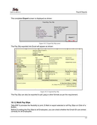 Payroll Reports
177
The completed Export screen is displayed as shown:
Figure 10.12 Export Pay Slip screen
The Pay Slip exported into Excel will appear as shown:
Figure 10.13 Exported Pay Slip
The Pay Slip can also be exported to pdf, jpeg or other formats as per the requirement.
10.1.2 Multi Pay Slips
Tally.ERP 9 provides the flexibility to print, E-Mail or export selected or all Pay Slips on Click of a
Button.
Before E-mailing the Pay Slips to all Employees, you can check whether the Email ID’s are entred
correctly for all Employees.
 