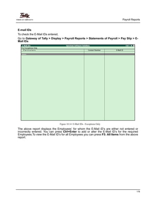 Payroll Reports
178
E-mail IDs
To check the E-Mail IDs entered,
Go to Gateway of Tally > Display > Payroll Reports > Statements of Payroll > Pay Slip > E-
Mail IDs
Figure 10.14 E-Mail IDs - Exceptions Only
The above report displays the Employees’ for whom the E-Mail iD’s are either not entered or
incorrectly entered. You can press Ctrl+Enter to add or alter the E-Mail ID’s for the required
Employees.To view the E-Mail ID’s for all Employees you can press F5: All Items from the above
report.
 