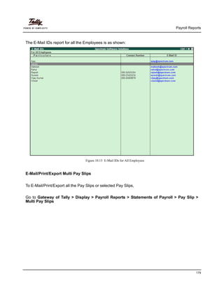 Payroll Reports
179
The E-Mail IDs report for all the Employees is as shown:
Figure 10.15 E-Mail IDs for All Employees
E-Mail/Print/Export Multi Pay Slips
To E-Mail/Print/Export all the Pay Slips or selected Pay Slips,
Go to Gateway of Tally > Display > Payroll Reports > Statements of Payroll > Pay Slip >
Multi Pay Slips
 