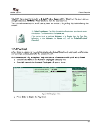 Payroll Reports
181
Tally.ERP 9 provides the flexibility to E-Mail/Print or Export all Pay Slips from the above screen
using the standard Alt+M/Alt+P/Alt+E buttons from the above screen.
The options in the email/print and Export screens are similar to Single Pay Slip report already dis-
cussed.
10.1.3 Pay Sheet
A Pay Sheet is a columnar report which displays the Group/Department-wise break-up of employ-
ees’ earnings and deductions for the selected month.
Go to Gateway of Tally > Display > Payroll Reports > Statements of Payroll > Pay Sheet
Select the All Items in the Name of Employee Category field
Select All Items in the Name of Employee / Group as shown:
Figure 10.18 Employee Filters
Press Enter to display the Pay Sheet
To E-Mail/Print/Export Pay Slips for selective Employees, you have to select
the required Employees using the Space bar.
If the cursor is on a particular Category or a Group, then the Pay Slips
belonging to that Category or Group only will be E-Mailed/Printed/
Exported.
 