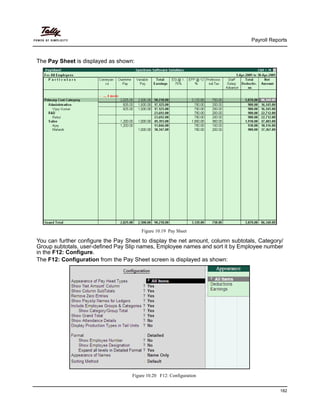 Payroll Reports
182
The Pay Sheet is displayed as shown:
Figure 10.19 Pay Sheet
You can further configure the Pay Sheet to display the net amount, column subtotals, Category/
Group subtotals, user-defined Pay Slip names, Employee names and sort it by Employee number
in the F12: Configure.
The F12: Configuration from the Pay Sheet screen is displayed as shown:
Figure 10.20 F12: Configuration
 
