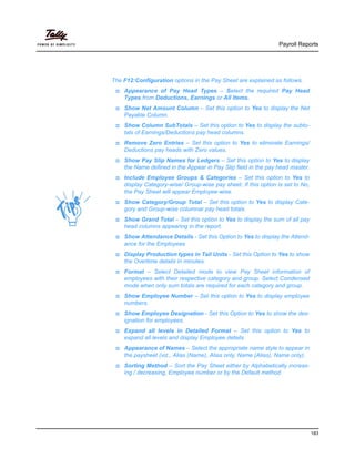 Payroll Reports
183
The F12:Configuration options in the Pay Sheet are explained as follows.
Appearance of Pay Head Types – Select the required Pay Head
Types from Deductions, Earnings or All Items.
Show Net Amount Column – Set this option to Yes to display the Net
Payable Column.
Show Column SubTotals – Set this option to Yes to display the subto-
tals of Earnings/Deductions pay head columns.
Remove Zero Entries – Set this option to Yes to eliminate Earnings/
Deductions pay heads with Zero values.
Show Pay Slip Names for Ledgers – Set this option to Yes to display
the Name defined in the Appear in Pay Slip field in the pay head master.
Include Employee Groups & Categories – Set this option to Yes to
display Category-wise/ Group-wise pay sheet. If this option is set to No,
the Pay Sheet will appear Employee-wise.
Show Category/Group Total – Set this option to Yes to display Cate-
gory and Group-wise columnar pay head totals.
Show Grand Total – Set this option to Yes to display the sum of all pay
head columns appearing in the report.
Show Attendance Details - Set this Option to Yes to display the Attend-
ance for the Employees
Display Production types in Tail Units - Set this Option to Yes to show
the Overtime details in minutes.
Format – Select Detailed mode to view Pay Sheet information of
employees with their respective category and group. Select Condensed
mode when only sum totals are required for each category and group.
Show Employee Number – Set this option to Yes to display employee
numbers.
Show Employee Designation - Set this Option to Yes to show the des-
ignation for employees.
Expand all levels in Detailed Format – Set this option to Yes to
expand all levels and display Employee details.
Appearance of Names – Select the appropriate name style to appear in
the paysheet (viz., Alias (Name), Alias only, Name (Alias), Name only).
Sorting Method – Sort the Pay Sheet either by Alphabetically increas-
ing / decreasing, Employee number or by the Default method.
 