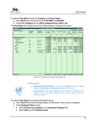 Payroll Reports
185
To view the Pay Sheet till date with Category and Group Totals,
Press Alt+F2 and change period as 01-04-2009 to 31-08-2009
Press F12: Configure and set Show Category/Group Total to Yes
The Pay Sheet with Category and Group Totals displays is displayed as shown:
Figure 10.23 Pay Sheet with Category and Group Total
To view the Pay Sheet for a particular Employee Group,
Press Ctrl+F7 from the Pay Sheet display, the Employee Filters screen is displayed
In the Employee Filters screen,
Select Primary Cost Category in the Employee Category field
Select Sales as the Employee group
Button options:
Detailed/Condensed Button – This button (Alt+F1) is used to toggle
between the detailed and condensed modes of reporting.
Period button – This option (F2) is used to define the periodicity of the
report, i.e. for a day, week, fortnight, month, quarter, half-year, year or
any given period.
 