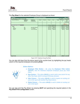 Payroll Reports
187
The Pay Sheet for the selected Employee Group is displayed as shown:
Figure 10.25 Employee Group Pay Sheet
You can also drill down from the above report to the voucher level, by highlighting the pay heads
column of the required employee and pressing Enter.
You can also print the Pay Sheet, by pressing Alt+P and specifying the required options in the
Pay Sheet Print configuration screen.
Button Options:
Employee Filter Button – By using the Employee Filter button
(Ctrl+F7), view the individual employee/ Employee group pay sheet
report.
New Column – This option (Alt+C) is used to add a new column for any
other Pay Head, which is not part of the pay structure.
Alter Column – This option (Alt+A) is used to replace an existing col-
umn in the report with another Pay Head column.
Delete Column -– This option (Alt+D) is used to delete an existing col-
umn in the report.
 