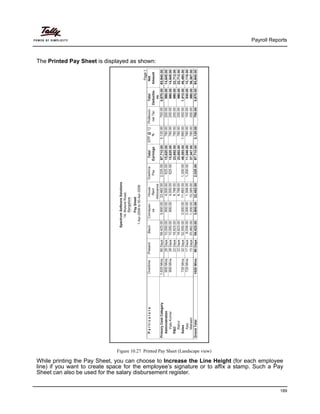 Payroll Reports
189
The Printed Pay Sheet is displayed as shown:
Figure 10.27 Printed Pay Sheet (Landscape view)
While printing the Pay Sheet, you can choose to Increase the Line Height (for each employee
line) if you want to create space for the employee’s signature or to affix a stamp. Such a Pay
Sheet can also be used for the salary disbursement register.
 