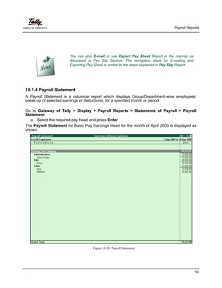 Payroll Reports
192
10.1.4 Payroll Statement
A Payroll Statement is a columnar report which displays Group/Department-wise employees’
break-up of selected earnings or deductions, for a specified month or period.
Go to Gateway of Tally > Display > Payroll Reports > Statements of Payroll > Payroll
Statement
Select the required pay head and press Enter
The Payroll Statement for Basic Pay Earnings Head for the month of April 2009 is displayed as
shown:
Figure 10.30 Payroll Statement
You can also E-mail or use Export Pay Sheet Report in the manner as
discussed in Pay Slip Section. The navigation steps for E-mailing and
Exporting Pay Sheet is similar to the steps explained in Pay Slip Report.
 