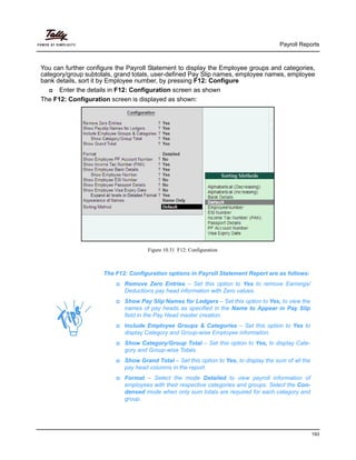 Payroll Reports
193
You can further configure the Payroll Statement to display the Employee groups and categories,
category/group subtotals, grand totals, user-defined Pay Slip names, employee names, employee
bank details, sort it by Employee number, by pressing F12: Configure
Enter the details in F12: Configuration screen as shown
The F12: Configuration screen is displayed as shown:
Figure 10.31 F12: Configuration
The F12: Configuration options in Payroll Statement Report are as follows:
Remove Zero Entries – Set this option to Yes to remove Earnings/
Deductions pay head information with Zero values.
Show Pay Slip Names for Ledgers – Set this option to Yes, to view the
names of pay heads as specified in the Name to Appear in Pay Slip
field in the Pay Head master creation.
Include Employee Groups & Categories – Set this option to Yes to
display Category and Group-wise Employee information.
Show Category/Group Total – Set this option to Yes, to display Cate-
gory and Group-wise Totals.
Show Grand Total – Set this option to Yes, to display the sum of all the
pay head columns in the report.
Format – Select the mode Detailed to view payroll information of
employees with their respective categories and groups. Select the Con-
densed mode when only sum totals are required for each category and
group.
 