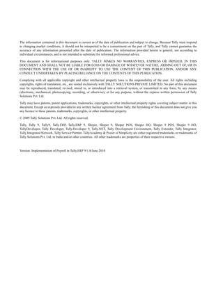 The information contained in this document is current as of the date of publication and subject to change. Because Tally must respond
to changing market conditions, it should not be interpreted to be a commitment on the part of Tally, and Tally cannot guarantee the
accuracy of any information presented after the date of publication. The information provided herein is general, not according to
individual circumstances, and is not intended to substitute for informed professional advice.
This document is for informational purposes only. TALLY MAKES NO WARRANTIES, EXPRESS OR IMPLIED, IN THIS
DOCUMENT AND SHALL NOT BE LIABLE FOR LOSS OR DAMAGE OF WHATEVER NATURE, ARISING OUT OF, OR IN
CONNECTION WITH THE USE OF OR INABILITY TO USE THE CONTENT OF THIS PUBLICATION, AND/OR ANY
CONDUCT UNDERTAKEN BY PLACING RELIANCE ON THE CONTENTS OF THIS PUBLICATION.
Complying with all applicable copyright and other intellectual property laws is the responsibility of the user. All rights including
copyrights, rights of translation, etc., are vested exclusively with TALLY SOLUTIONS PRIVATE LIMITED. No part of this document
may be reproduced, translated, revised, stored in, or introduced into a retrieval system, or transmitted in any form, by any means
(electronic, mechanical, photocopying, recording, or otherwise), or for any purpose, without the express written permission of Tally
Solutions Pvt. Ltd.
Tally may have patents, patent applications, trademarks, copyrights, or other intellectual property rights covering subject matter in this
document. Except as expressly provided in any written licence agreement from Tally, the furnishing of this document does not give you
any licence to these patents, trademarks, copyrights, or other intellectual property.
© 2009 Tally Solutions Pvt. Ltd. All rights reserved.
Tally, Tally 9, Tally9, Tally.ERP, Tally.ERP 9, Shoper, Shoper 9, Shoper POS, Shoper HO, Shoper 9 POS, Shoper 9 HO,
TallyDeveloper, Tally Developer, Tally.Developer 9, Tally.NET, Tally Development Environment, Tally Extender, Tally Integrator,
Tally Integrated Network, Tally Service Partner, TallyAcademy & Power of Simplicity are either registered trademarks or trademarks of
Tally Solutions Pvt. Ltd. in India and/or other countries. All other trademarks are properties of their respective owners.
Version: Implementation of Payroll in Tally.ERP 9/1.8/June 2010
 