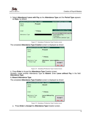 Creation of Payroll Masters
15
3. Select Attendance/ Leave with Pay as the Attendance Type and the Period Type appears
as Days, by default.
Figure 2.7 Attendance/ Production Type Creation screen
The completed Attendance Type Creation screen is displayed as shown:
Figure 2.8 Attendance/Production Type Creation Screen
4. Press Enter to Accept the Attendance Type Creation screen.
Similarly, create another Attendance Type as Absent. Enter Leave without Pay in the field
Attendance Type.
ii. Absent Attendance Type
The completed Attendance Type Creation screen is displayed as shown:
Figure 2.9 Attendance/ Production Type Creation screen
Press Enter to Accept the Attendance Type Creation screen.
 