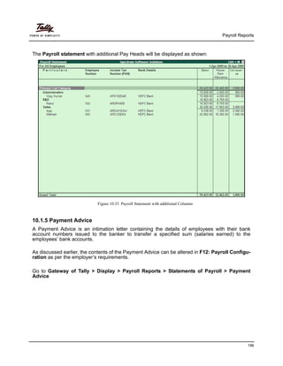 Payroll Reports
196
The Payroll statement with additional Pay Heads will be displayed as shown:
Figure 10.33 Payroll Statement with additional Columns
10.1.5 Payment Advice
A Payment Advice is an intimation letter containing the details of employees with their bank
account numbers issued to the banker to transfer a specified sum (salaries earned) to the
employees’ bank accounts.
As discussed earlier, the contents of the Payment Advice can be altered in F12: Payroll Configu-
ration as per the employer’s requirements.
Go to Gateway of Tally > Display > Payroll Reports > Statements of Payroll > Payment
Advice
 