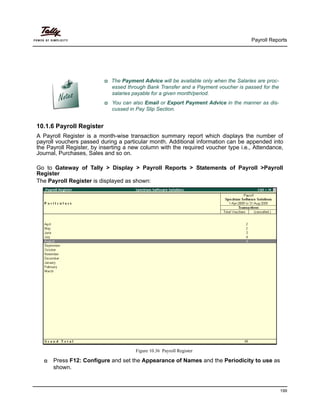 Payroll Reports
199
10.1.6 Payroll Register
A Payroll Register is a month-wise transaction summary report which displays the number of
payroll vouchers passed during a particular month. Additional information can be appended into
the Payroll Register, by inserting a new column with the required voucher type i.e., Attendance,
Journal, Purchases, Sales and so on.
Go to Gateway of Tally > Display > Payroll Reports > Statements of Payroll >Payroll
Register
The Payroll Register is displayed as shown:
Figure 10.36 Payroll Register
Press F12: Configure and set the Appearance of Names and the Periodicity to use as
shown.
The Payment Advice will be available only when the Salaries are proc-
essed through Bank Transfer and a Payment voucher is passed for the
salaries payable for a given month/period.
You can also Email or Export Payment Advice in the manner as dis-
cussed in Pay Slip Section.
 