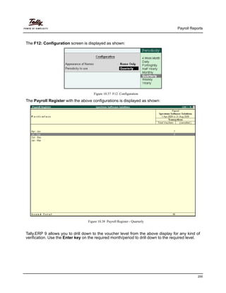 Payroll Reports
200
The F12: Configuration screen is displayed as shown:
Figure 10.37 F12: Configuration
The Payroll Register with the above configurations is displayed as shown:
Figure 10.38 Payroll Register - Quarterly
Tally.ERP 9 allows you to drill down to the voucher level from the above display for any kind of
verification. Use the Enter key on the required month/period to drill down to the required level.
 