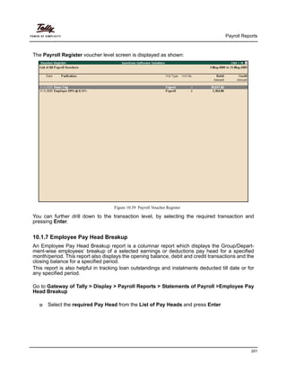 Payroll Reports
201
The Payroll Register voucher level screen is displayed as shown:
Figure 10.39 Payroll Voucher Register
You can further drill down to the transaction level, by selecting the required transaction and
pressing Enter.
10.1.7 Employee Pay Head Breakup
An Employee Pay Head Breakup report is a columnar report which displays the Group/Depart-
ment-wise employees’ breakup of a selected earnings or deductions pay head for a specified
month/period. This report also displays the opening balance, debit and credit transactions and the
closing balance for a specified period.
This report is also helpful in tracking loan outstandings and instalments deducted till date or for
any specified period.
Go to Gateway of Tally > Display > Payroll Reports > Statements of Payroll >Employee Pay
Head Breakup
Select the required Pay Head from the List of Pay Heads and press Enter
 