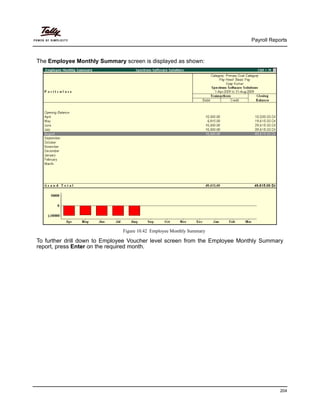 Payroll Reports
204
The Employee Monthly Summary screen is displayed as shown:
Figure 10.42 Employee Monthly Summary
To further drill down to Employee Voucher level screen from the Employee Monthly Summary
report, press Enter on the required month.
 